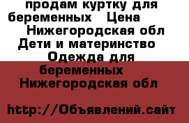 продам куртку для беременных › Цена ­ 1 000 - Нижегородская обл. Дети и материнство » Одежда для беременных   . Нижегородская обл.